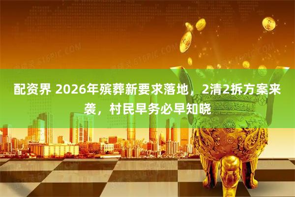 配资界 2026年殡葬新要求落地,2清2拆方案来袭,村民早务必早知晓
