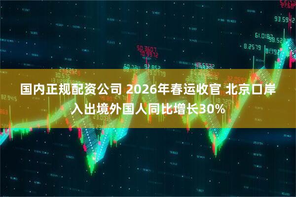 国内正规配资公司 2026年春运收官 北京口岸入出境外国人同比增长30%