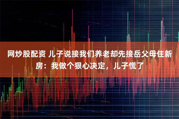 网炒股配资 儿子说接我们养老却先接岳父母住新房:我做个狠心决定,儿子慌了