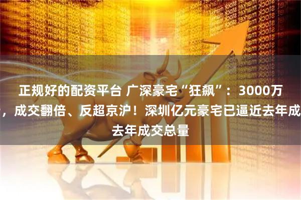 正规好的配资平台 广深豪宅“狂飙”：3000万元起步，成交翻倍、反超京沪！深圳亿元豪宅已逼近去年成交总量