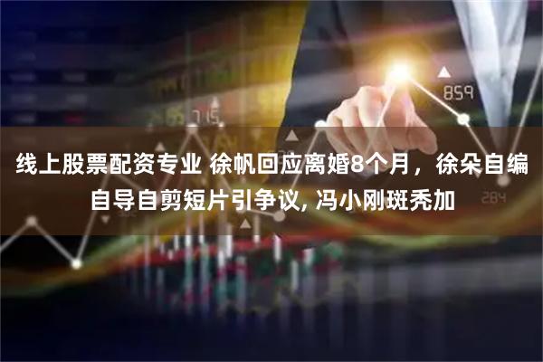 线上股票配资专业 徐帆回应离婚8个月，徐朵自编自导自剪短片引争议, 冯小刚斑秃加