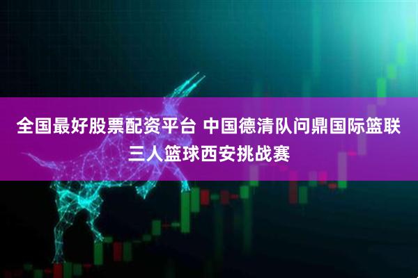 全国最好股票配资平台 中国德清队问鼎国际篮联三人篮球西安挑战赛