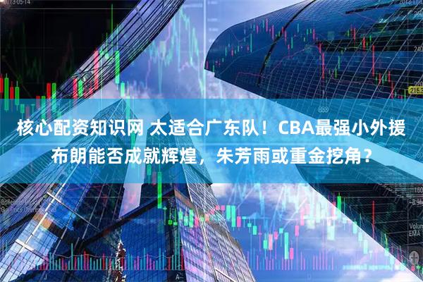 核心配资知识网 太适合广东队！CBA最强小外援布朗能否成就辉煌，朱芳雨或重金挖角？