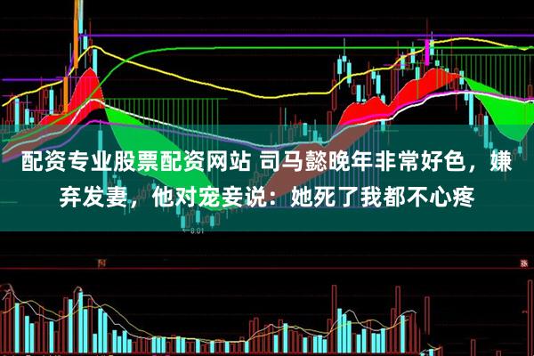 配资专业股票配资网站 司马懿晚年非常好色，嫌弃发妻，他对宠妾说：她死了我都不心疼