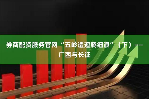 券商配资服务官网 “五岭逶迤腾细浪”（下）——广西与长征