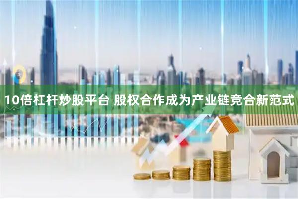 10倍杠杆炒股平台 股权合作成为产业链竞合新范式